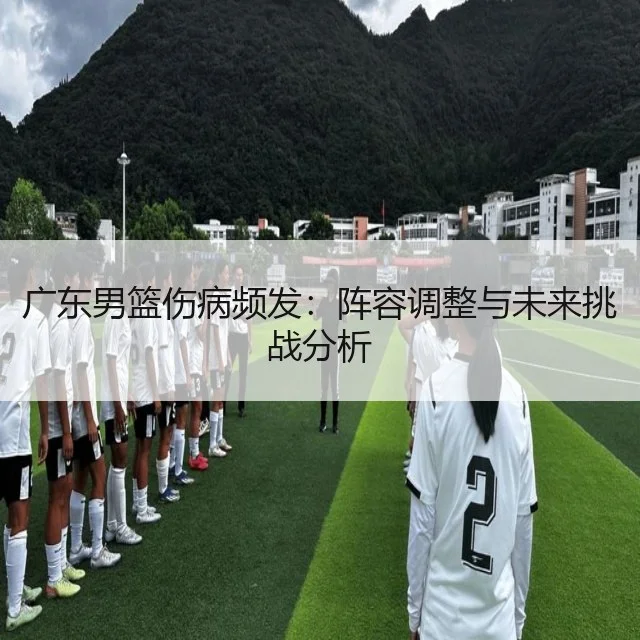 广东男篮伤病频发：阵容调整与未来挑战分析
