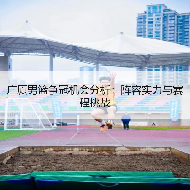 广厦男篮争冠机会分析:阵容实力与赛程挑战